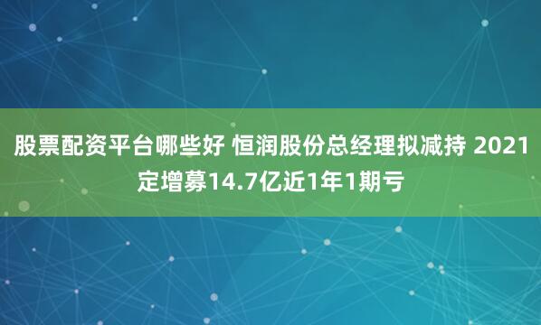 股票配资平台哪些好 恒润股份总经理拟减持 2021定增募14.7亿近1年1期亏
