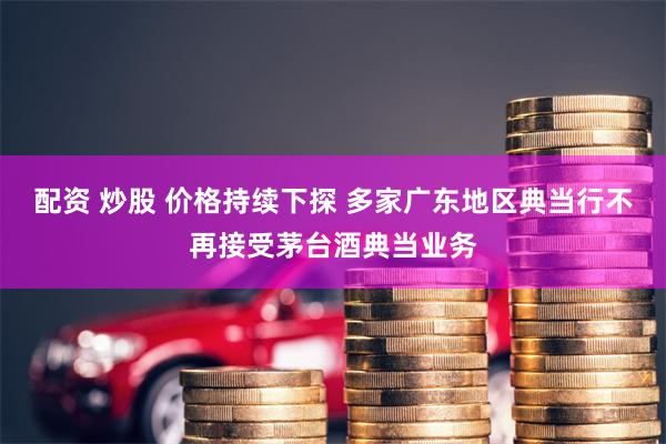 配资 炒股 价格持续下探 多家广东地区典当行不再接受茅台酒典当业务