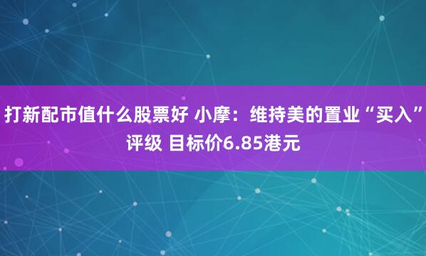 打新配市值什么股票好 小摩：维持美的置业“买入”评级 目标价6.85港元