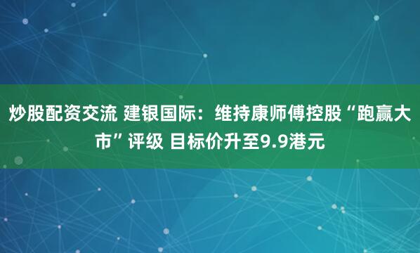 炒股配资交流 建银国际：维持康师傅控股“跑赢大市”评级 目标价升至9.9港元