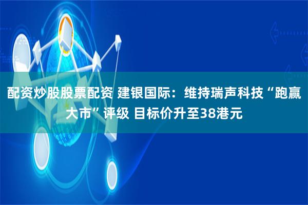 配资炒股股票配资 建银国际：维持瑞声科技“跑赢大市”评级 目标价升至38港元