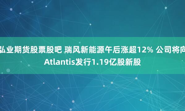 弘业期货股票股吧 瑞风新能源午后涨超12% 公司将向Atlantis发行1.19亿股新股