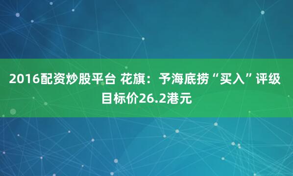 2016配资炒股平台 花旗：予海底捞“买入”评级 目标价26.2港元