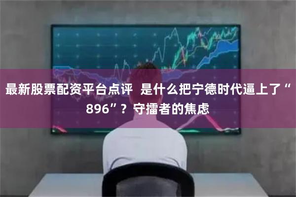 最新股票配资平台点评  是什么把宁德时代逼上了“896”？守擂者的焦虑
