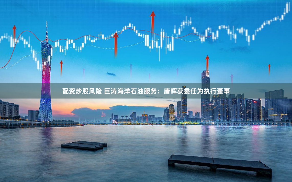 配资炒股风险 巨涛海洋石油服务：唐晖获委任为执行董事