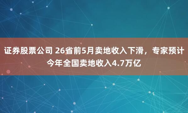 证券股票公司 26省前5月卖地收入下滑，专家预计今年全国卖地收入4.7万亿