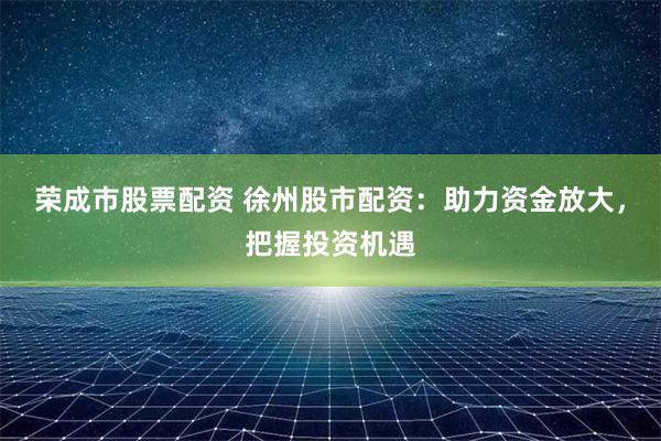 荣成市股票配资 徐州股市配资：助力资金放大，把握投资机遇