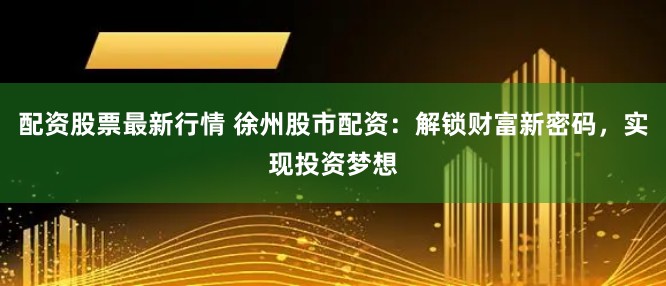 配资股票最新行情 徐州股市配资：解锁财富新密码，实现投资梦想