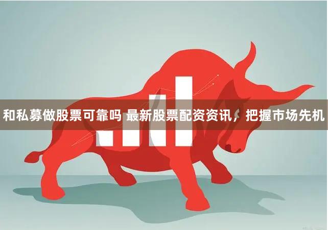 和私募做股票可靠吗 最新股票配资资讯，把握市场先机
