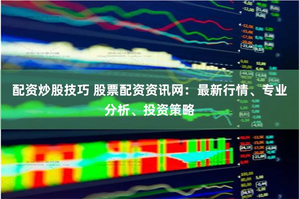 配资炒股技巧 股票配资资讯网：最新行情、专业分析、投资策略