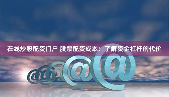 在线炒股配资门户 股票配资成本：了解资金杠杆的代价