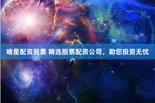 啥是配资股票 精选股票配资公司，助您投资无忧