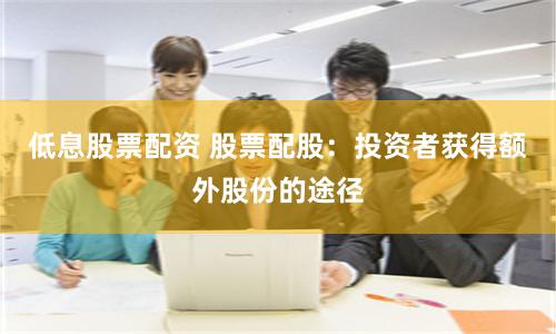 低息股票配资 股票配股：投资者获得额外股份的途径