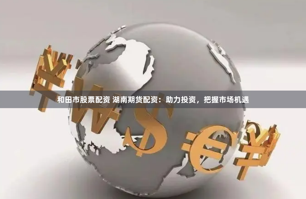 和田市股票配资 湖南期货配资：助力投资，把握市场机遇