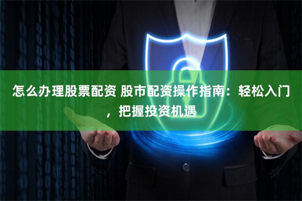 怎么办理股票配资 股市配资操作指南：轻松入门，把握投资机遇