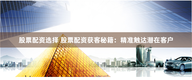股票配资选择 股票配资获客秘籍：精准触达潜在客户