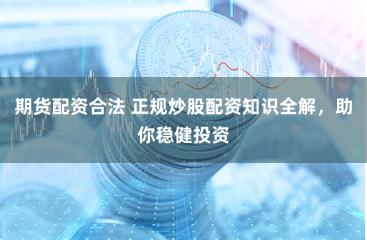 期货配资合法 正规炒股配资知识全解，助你稳健投资