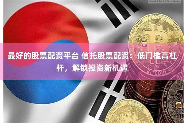 最好的股票配资平台 信托股票配资：低门槛高杠杆，解锁投资新机遇
