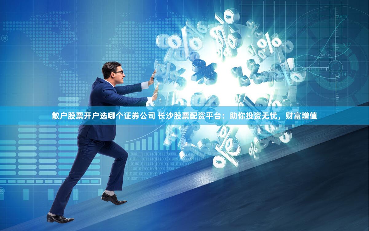 散户股票开户选哪个证券公司 长沙股票配资平台：助你投资无忧，财富增值