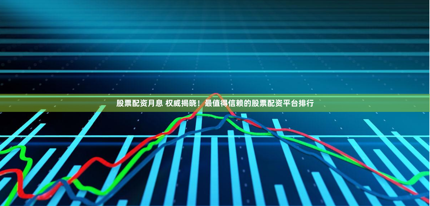 股票配资月息 权威揭晓！最值得信赖的股票配资平台排行