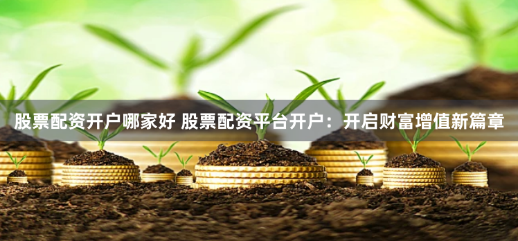 股票配资开户哪家好 股票配资平台开户：开启财富增值新篇章