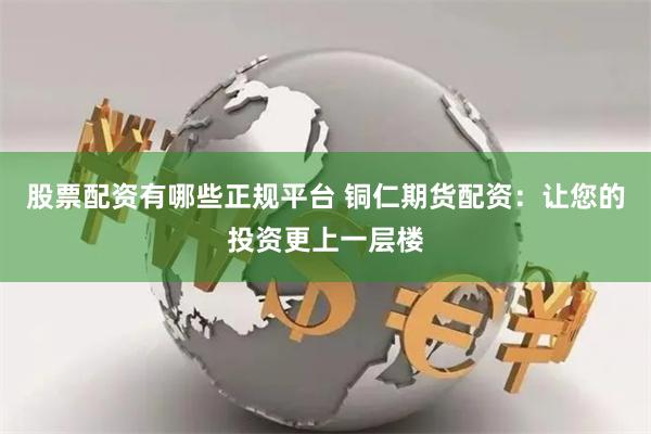 股票配资有哪些正规平台 铜仁期货配资：让您的投资更上一层楼