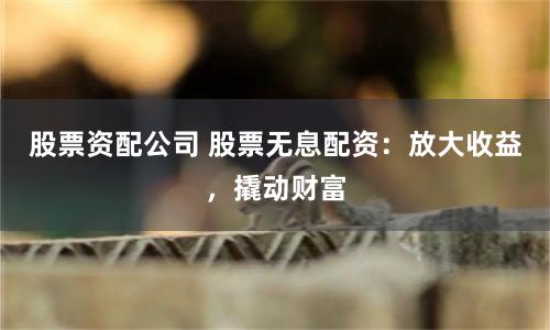股票资配公司 股票无息配资：放大收益，撬动财富