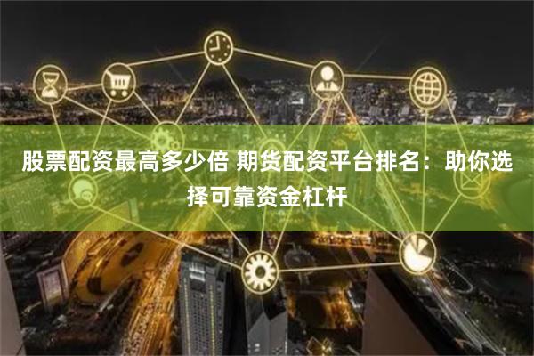 股票配资最高多少倍 期货配资平台排名：助你选择可靠资金杠杆