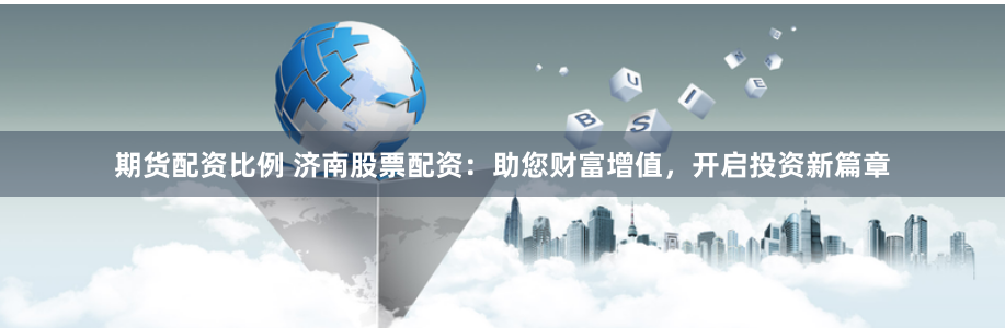 期货配资比例 济南股票配资：助您财富增值，开启投资新篇章