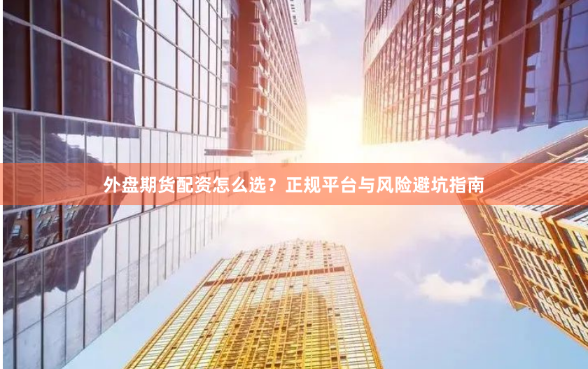 外盘期货配资怎么选？正规平台与风险避坑指南