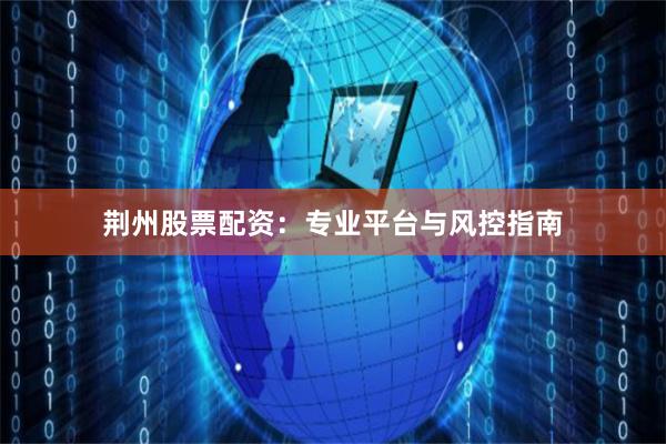 荆州股票配资：专业平台与风控指南
