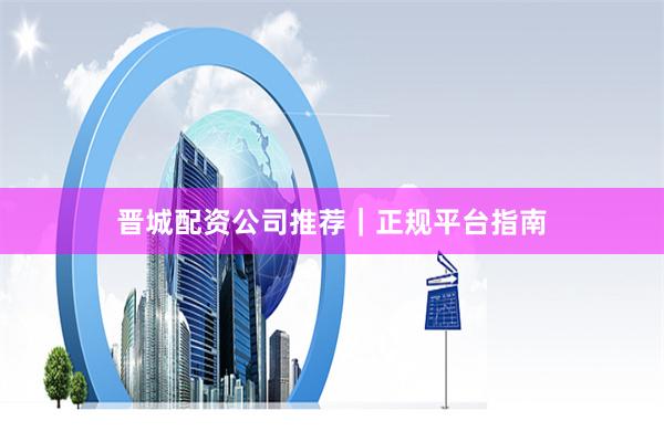 晋城配资公司推荐｜正规平台指南