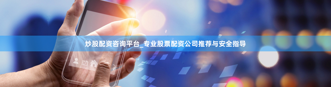 炒股配资咨询平台_专业股票配资公司推荐与安全指导