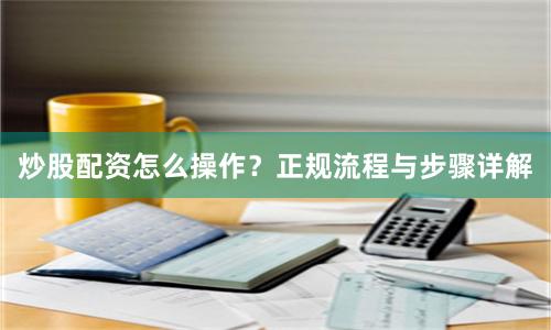 炒股配资怎么操作？正规流程与步骤详解
