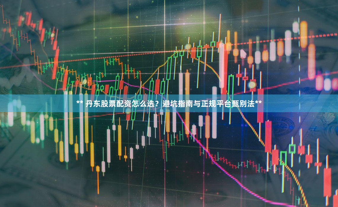 ** 丹东股票配资怎么选？避坑指南与正规平台甄别法**